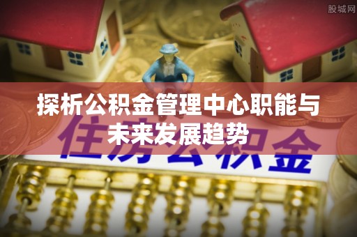 巴州探析公积金管理中心职能与未来发展趋势