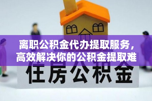 巴州离职公积金代办提取服务，高效解决你的公积金提取难题