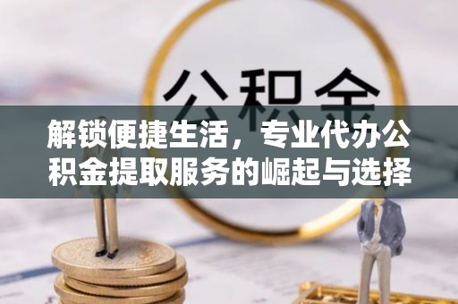 巴州解锁便捷生活，专业代办公积金提取服务的崛起与选择