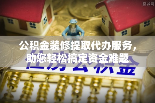 巴州公积金装修提取代办服务，助您轻松搞定资金难题